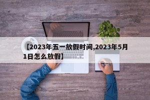 【2023年五一放假时间,2023年5月1日怎么放假】