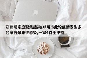 郑州现家庭聚集感染/郑州市此轮疫情发生多起家庭聚集性感染,一家4口全中招