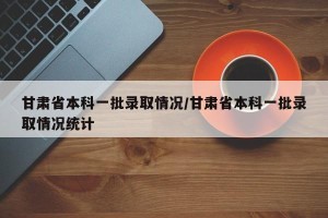 甘肃省本科一批录取情况/甘肃省本科一批录取情况统计