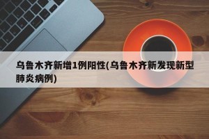 乌鲁木齐新增1例阳性(乌鲁木齐新发现新型肺炎病例)