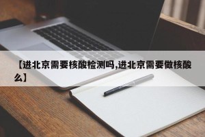 【进北京需要核酸检测吗,进北京需要做核酸么】