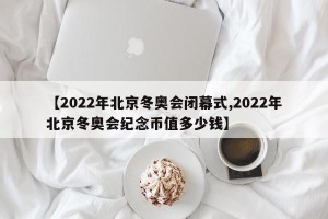【2022年北京冬奥会闭幕式,2022年北京冬奥会纪念币值多少钱】