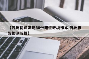 【苏州初筛发现60份阳性环境样本,苏州核酸检测阳性】
