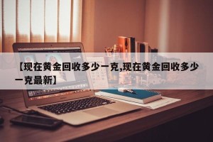 【现在黄金回收多少一克,现在黄金回收多少一克最新】