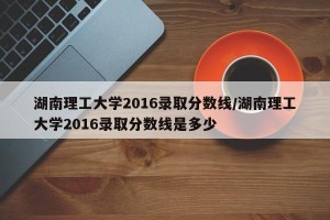 湖南理工大学2016录取分数线/湖南理工大学2016录取分数线是多少