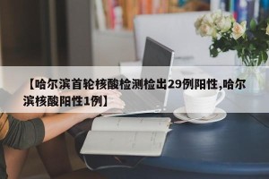 【哈尔滨首轮核酸检测检出29例阳性,哈尔滨核酸阳性1例】