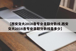 【西安交大2016各专业录取分数线,西安交大2016各专业录取分数线是多少】