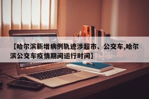 【哈尔滨新增病例轨迹涉超市、公交车,哈尔滨公交车疫情期间运行时间】