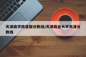 天津商学院录取分数线/天津商业大学天津分数线