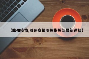 【胶州疫情,胶州疫情防控指挥部最新通知】