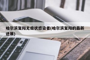 哈尔滨复阳无症状感染者(哈尔滨复阳的最新进展)