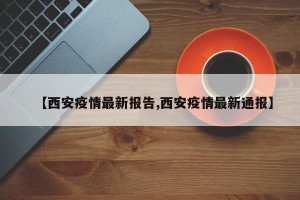 【西安疫情最新报告,西安疫情最新通报】