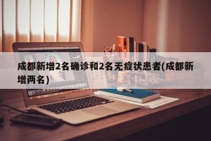 成都新增2名确诊和2名无症状患者(成都新增两名)