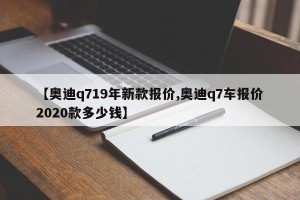 【奥迪q719年新款报价,奥迪q7车报价2020款多少钱】