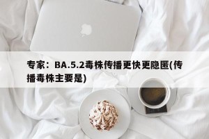 专家：BA.5.2毒株传播更快更隐匿(传播毒株主要是)