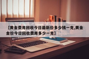 【黄金费用回收今日最新价多少钱一克,黄金金价今日回收费用多少一克】