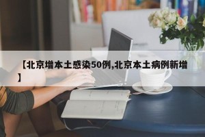 【北京增本土感染50例,北京本土病例新增】