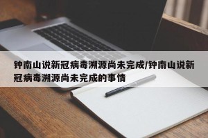 钟南山说新冠病毒溯源尚未完成/钟南山说新冠病毒溯源尚未完成的事情