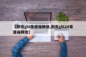 【别克gl8变速箱顿挫,别克gl824变速箱顿挫】