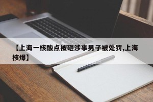 【上海一核酸点被砸涉事男子被处罚,上海 核爆】