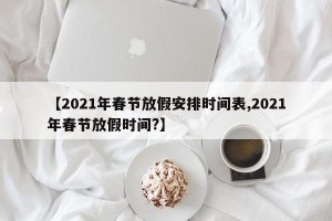 【2021年春节放假安排时间表,2021年春节放假时间?】