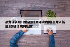 黑龙江新增1例新冠肺炎确诊病例(黑龙江新增1例确诊病例轨迹)