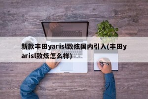 新款丰田yarisl致炫国内引入(丰田yarisl致炫怎么样)