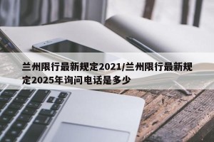 兰州限行最新规定2021/兰州限行最新规定2025年询问电话是多少