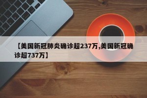 【美国新冠肺炎确诊超237万,美国新冠确诊超737万】