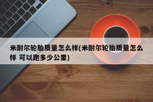米耐尔轮胎质量怎么样(米耐尔轮胎质量怎么样 可以跑多少公里)