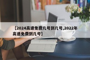 【2024高速免费几号到几号,2022年高速免费到几号】