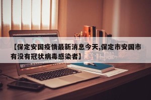 【保定安国疫情最新消息今天,保定市安国市有没有冠状病毒感染者】