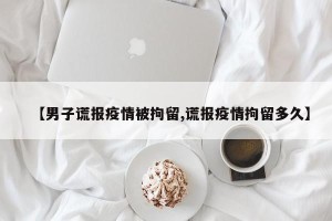 【男子谎报疫情被拘留,谎报疫情拘留多久】