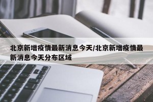 北京新增疫情最新消息今天/北京新增疫情最新消息今天分布区域