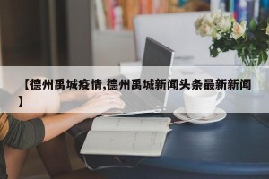 【德州禹城疫情,德州禹城新闻头条最新新闻】