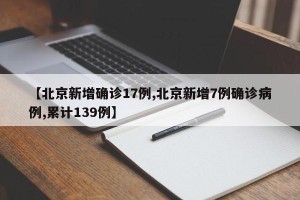 【北京新增确诊17例,北京新增7例确诊病例,累计139例】
