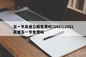五一节高速公路免费吗?2023/2021高速五一节免费吗