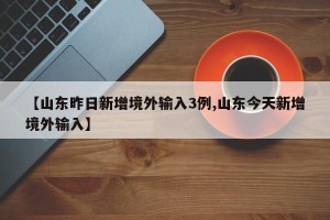 【山东昨日新增境外输入3例,山东今天新增境外输入】