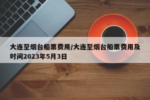 大连至烟台船票费用/大连至烟台船票费用及时间2023年5月3日