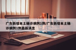 广东新增本土确诊病例1例/广东新增本土确诊病例1例最新消息