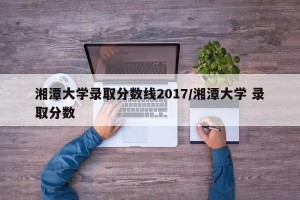 湘潭大学录取分数线2017/湘潭大学 录取分数