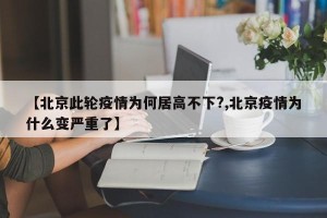 【北京此轮疫情为何居高不下?,北京疫情为什么变严重了】