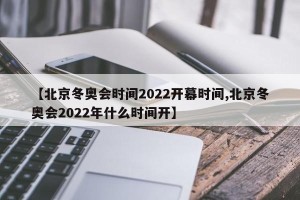 【北京冬奥会时间2022开幕时间,北京冬奥会2022年什么时间开】
