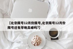 【北京限号12月份限号,北京限号12月份限号还有早晚高峰吗?】