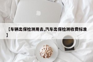 【车辆出保检测用去,汽车出保检测收费标准】