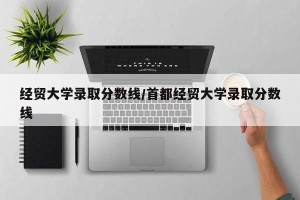 经贸大学录取分数线/首都经贸大学录取分数线