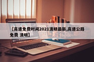 【高速免费时间2021清明最新,高速公路免费 清明】