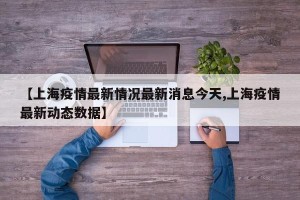 【上海疫情最新情况最新消息今天,上海疫情最新动态数据】