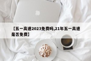 【五一高速2023免费吗,21年五一高速是否免费】