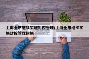 上海全市继续实施封控管理/上海全市继续实施封控管理措施